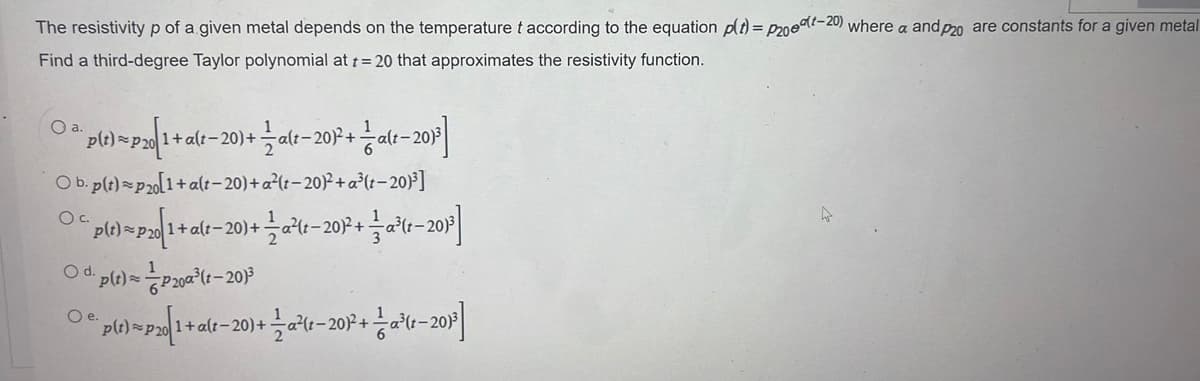 The resistivity p of a given metal depends on the temperature t according to the equation p(t) = P20(-20) where a and p20 are constants for a given metal
Find a third-degree Taylor polynomial at t = 20 that approximates the resistivity function.
¨p(t)=p20|1+ a(t−20)+ — a(t−201²+alt-201³]
Ob. p(t)=p20[1+ alt-20)+ a²(t-20)²+a³(t-20)³]
O.C.
Oa.
¯p(t)=p20|1+a(t−20)+ — a²(t-201²+ = -a³(r-201³]
○ d. p(t) = P200³ (t-201³
O e.
1+a(t−20)+ 1⁄2a²(t−20)² + — a³(t−20)³]
o(t) = P20[1 + alt
a