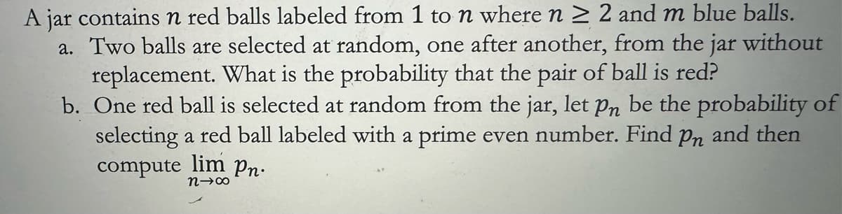 A jar contains n red balls labeled from 1 to n where n ≥ 2 and m blue balls.
a. Two balls are selected at random, one after another, from the jar without
replacement. What is the probability that the pair of ball is red?
b. One red ball is selected at random from the jar, let pn be the probability of
selecting a red ball labeled with a prime even number. Find pn and then
compute lim Pn.
n-∞