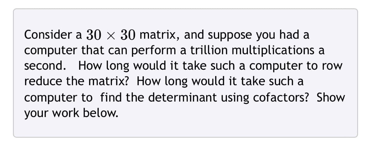 Consider a 30 × 30 matrix, and suppose you had a
computer that can perform a trillion multiplications a
second. How long would it take such a computer to row
reduce the matrix? How long would it take such a
computer to find the determinant using cofactors? Show
your work below.