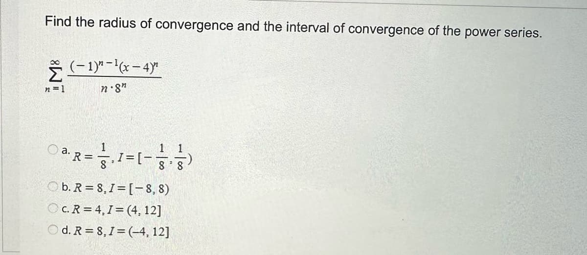 Find the radius of convergence and the interval of convergence of the power series.
n=1
(-1)²-¹(x-4)"¹
n.8"
a.
R = 1, 1 =
1=(-²,-²)
8³
b. R= 8,1=[-8, 8)
OC. R=4, I=(4, 12]
d. R = 8,1 = (-4, 12]