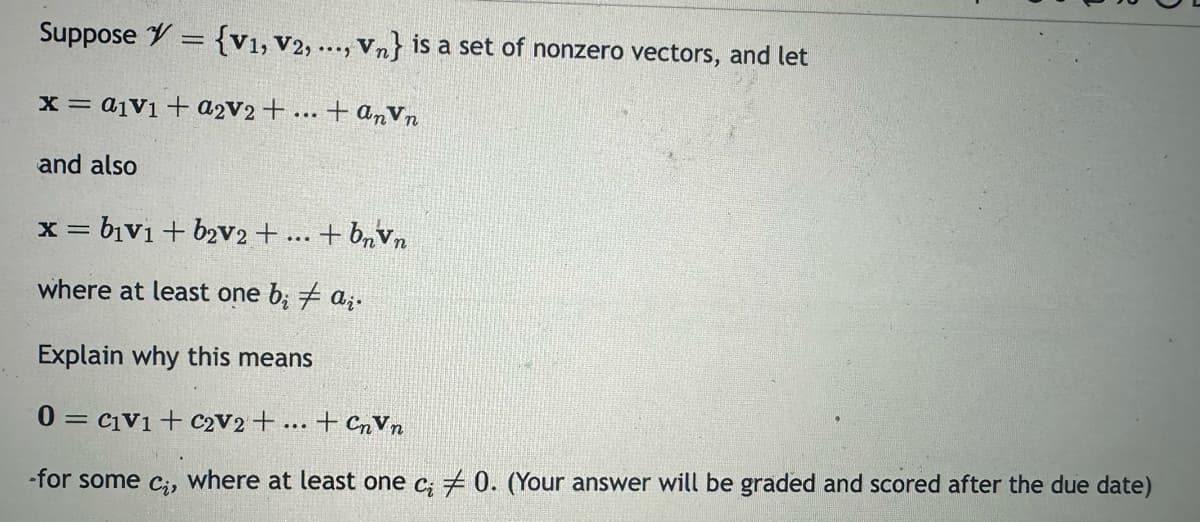 Suppose = {V1, V2, ..., Vn} is a set of nonzero vectors, and let
x= a1V1 + a2v2 + ...
tanvn
and also
x=b1v1 +b2V2 + ... + bnvn
where at least one bi ai.
Explain why this means
0C1V1+ C2V2 + ...
-for some ci, where at least one ci 0. (Your answer will be graded and scored after the due date)