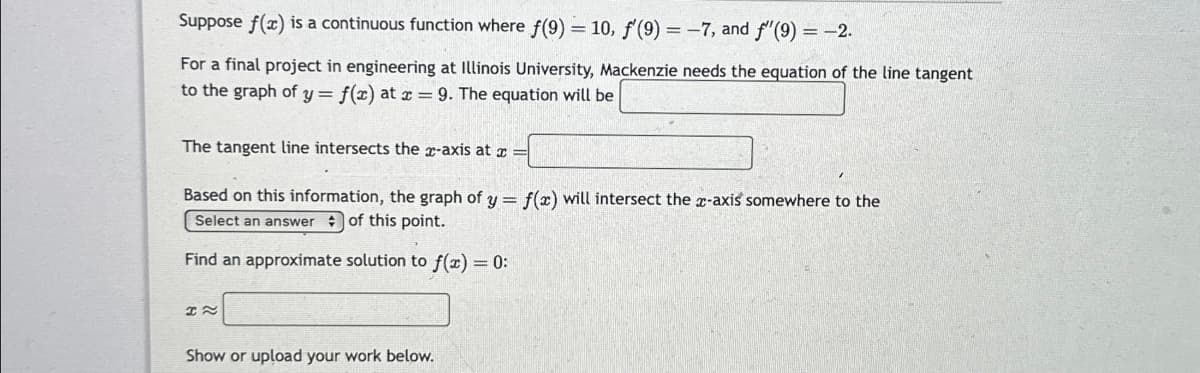 Suppose f(x) is a continuous function where f(9) = 10, f'(9) = -7, and f'(9) = -2.
For a final project in engineering at Illinois University, Mackenzie needs the equation of the line tangent
to the graph of y = f(x) at x = 9. The equation will be
The tangent line intersects the x-axis at x =
Based on this information, the graph of y = f(x) will intersect the x-axis somewhere to the
Select an answer of this point.
Find an approximate solution to f(x) = 0:
H~
Show or upload your work below.