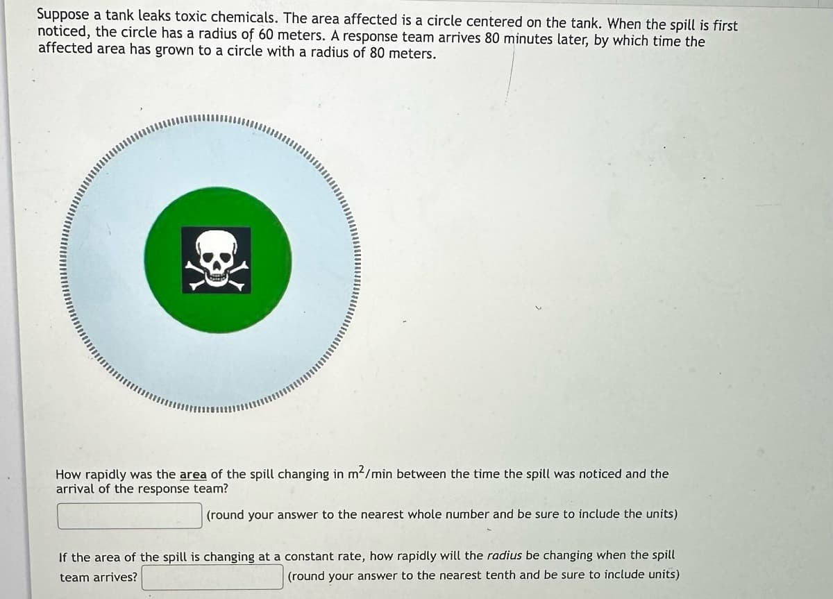 Suppose a tank leaks toxic chemicals. The area affected is a circle centered on the tank. When the spill is first
noticed, the circle has a radius of 60 meters. A response team arrives 80 minutes later, by which time the
affected area has grown to a circle with a radius of 80 meters.
om
How rapidly was the area of the spill changing in m²/min between the time the spill was noticed and the
arrival of the response team?
(round your answer to the nearest whole number and be sure to include the units)
If the area of the spill is changing at a constant rate, how rapidly will the radius be changing when the spill
team arrives?
(round your answer to the nearest tenth and be sure to include units)