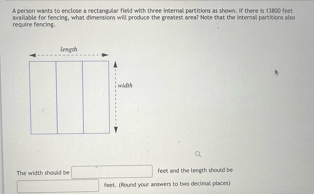 A person wants to enclose a rectangular field with three internal partitions as shown. If there is 13800 feet
available for fencing, what dimensions will produce the greatest area? Note that the internal partitions also
require fencing.
length
The width should be
width
feet and the length should be
feet. (Round your answers to two decimal places)