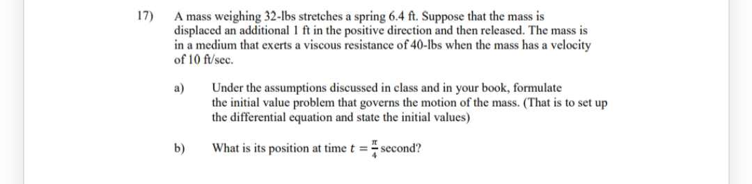 17)
A mass weighing 32-lbs stretches a spring 6.4 ft. Suppose that the mass is
displaced an additional 1 ft in the positive direction and then released. The mass is
in a medium that exerts a viscous resistance of 40-lbs when the mass has a velocity
of 10 ft/sec.
a)
b)
Under the assumptions discussed in class and in your book, formulate
the initial value problem that governs the motion of the mass. (That is to set up
the differential equation and state the initial values)
What is its position at time t = second?