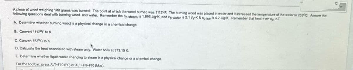 A piece of wood weighing 100 grams was burned. The point at which the wood bumed was 1112°F. The burning wood was placed in water and it increased the temperature of the water to 253°C. Answer the
following questions deal with burning wood. and water. Remember the cp steam is 1.996 J/g-K, and Cp water is 2.1 jg-K & Cp ice is 4.2 J/g-K. Remember that heat=m-cp T
A. Determine whether buming wood is a physical change or a chemical change
B. Convert 1112°F to K
C. Convert 153°C to K
D. Calculate the heat associated with steam only. Water boils at 373.15 K.
E. Determine whether liquid water changing to steam is a physical change or a chemical change.
For the toolbar, press ALT+F10 (PC) or ALT+FN+F10 (Mac).