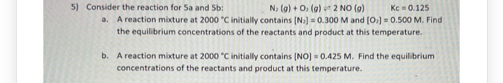 5) Consider the reaction for 5a and 5b:
N₂ (g) + O₂ (g) 2 NO (g)
Kc 0.125
a. A reaction mixture at 2000 °C initially contains [N₂] = 0.300 M and [0₂] = 0.500 M. Find
the equilibrium concentrations of the reactants and product at this temperature.
b. A reaction mixture at 2000 °C initially contains [NO] = 0.425 M. Find the equilibrium
concentrations of the reactants and product at this temperature.