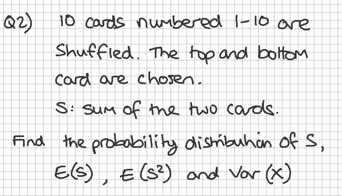 Q2)
10 cards numbered 1-10 are
Shuffled. The top and bottom
card are chosen.
S: Sum of the two cards.
Find the probability distribuhon of S,
E(S), E (S²) and Var (x)