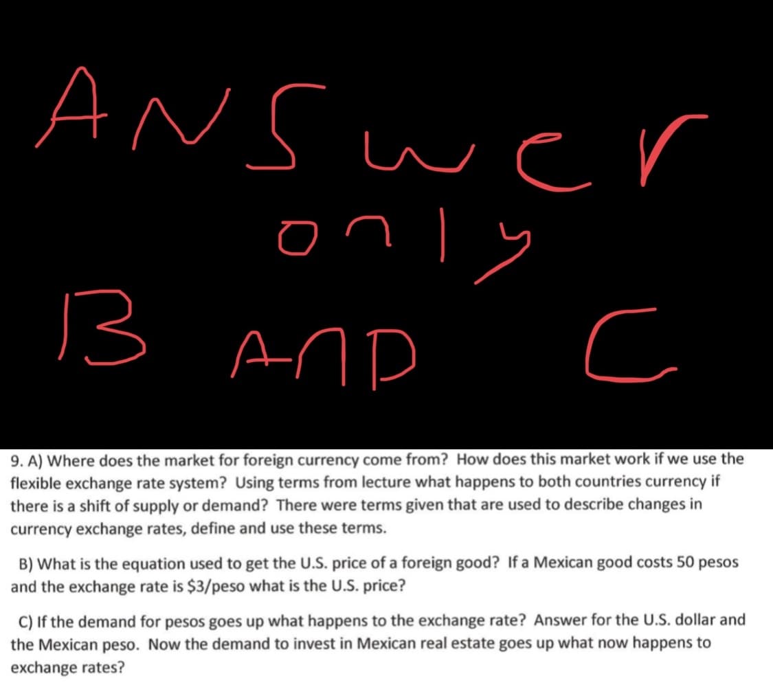 9. A) Where does the market for foreign currency come from? How does this market work if we use the
flexible exchange rate system? Using terms from lecture what happens to both countries currency if
there is a shift of supply or demand? There were terms given that are used to describe changes in
currency exchange rates, define and use these terms.
B) What is the equation used to get the U.S. price of a foreign good? If a Mexican good costs 50 pesos
and the exchange rate is $3/peso what is the U.S. price?
C) If the demand for pesos goes up what happens to the exchange rate? Answer for the U.S. dollar and
the Mexican peso. Now the demand to invest in Mexican real estate goes up what now happens to
exchange rates?
