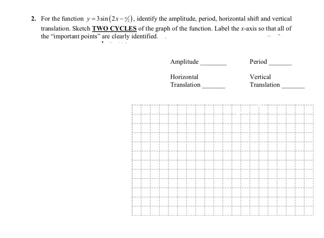 For the function y= 3 sin (2x-%), identify the amplitude, period, horizontal shift and vertical
translation. Sketch TWO CYCLES of the graph of the function. Label the x-axis so that all of
the "important points" are clearly identified.
Amplitude
Period
Horizontal
Translation
Vertical
Translation
