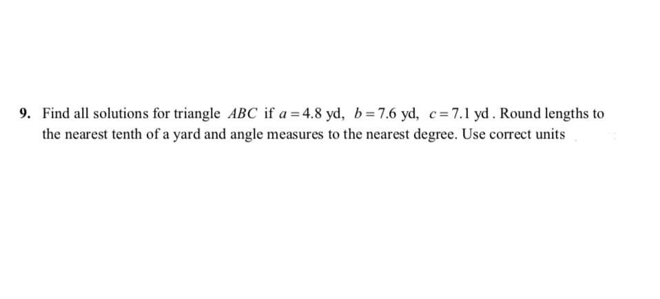 Find all solutions for triangle ABC if a = 4.8 yd, b=7.6 yd, c=7.1 yd. Round lengths to
the nearest tenth of a yard and angle measures to the nearest degree. Use correct units
