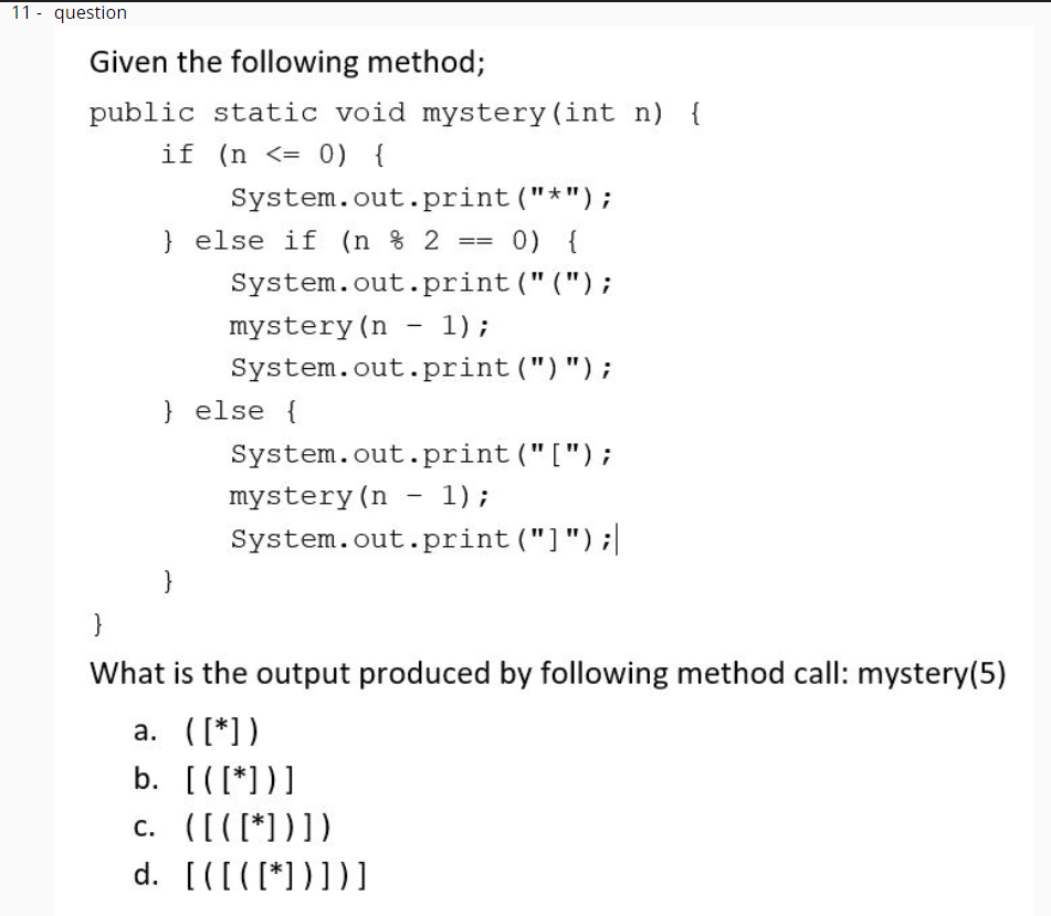 11 - question
Given the following method;
public static void mystery(int n) {
if (n <= 0) {
System.out.print ("*");
} else if (n % 2
0) {
=D3=
System.out.print ("(");
mystery (n - 1);
System.out.print (")");
} else {
System.out.print("[");
mystery (n - 1);
System.out.print ("]");|
|
What is the output produced by following method call: mystery(5)
a. ([*])
b. [([*])]
c. ([([*))])
d. [([([*))])]
