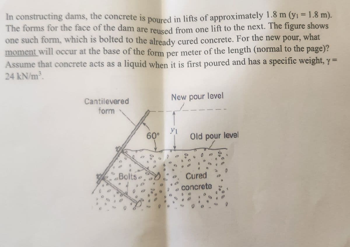 In constructing dams, the concrete is poured in lifts of approximately 1.8 m (y₁ = 1.8 m).
The forms for the face of the dam are reused from one lift to the next. The figure shows
one such form, which is bolted to the already cured concrete. For the new pour, what
moment will occur at the base of the form per meter of the length (normal to the page)?
Assume that concrete acts as a liquid when it is first poured and has a specific weight, y =
24 kN/m³.
Cantilevered
form
Bolts
60°
New pour level
MI
Old pour level
Cured
concrete