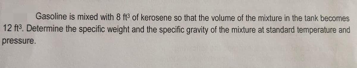 Gasoline is mixed with 8 ft3 of kerosene so that the volume of the mixture in the tank becomes
12 ft³. Determine the specific weight and the specific gravity of the mixture at standard temperature and
pressure.