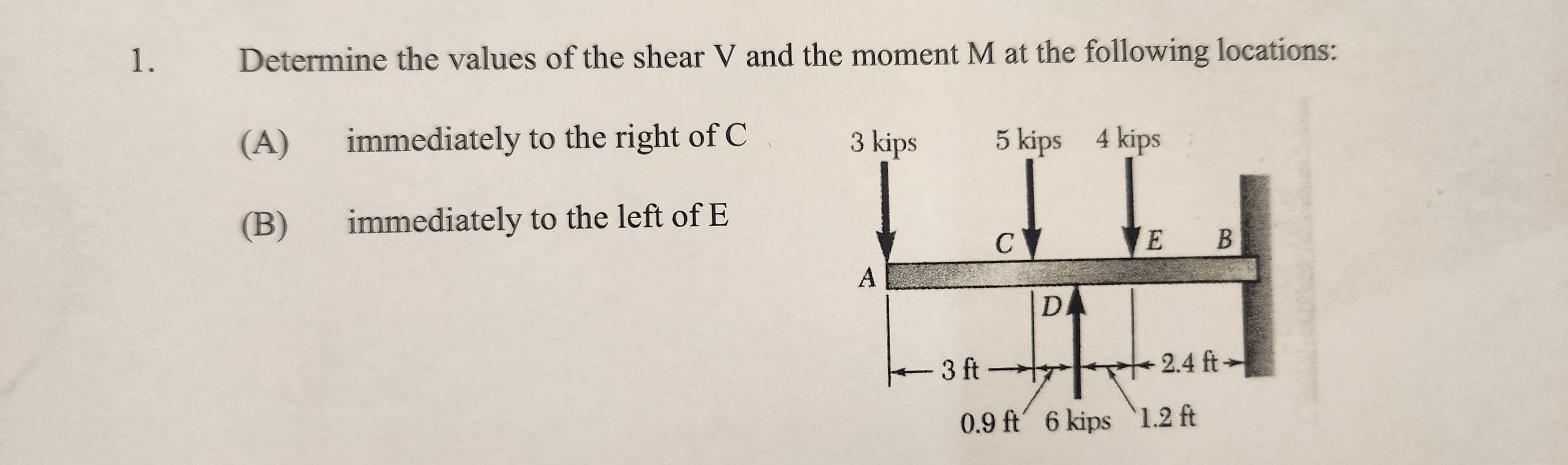 1. Determine the values of the shear V and the moment M at the following locations:
immediately to the right of C
immediately to the left of E
(A)
(B)
3 kips
A
5 kips 4 kips
C
VE B
D
+++
0.9 ft 6 kips 1.2 ft
-3 ft-
2.4 ft-