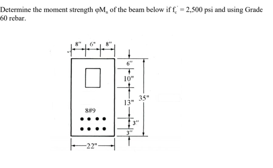 Determine the moment strength QM of the beam below if f = 2,500 psi and using Grade
60 rebar.
8" 6" 8"
++++
8#9
-22"
6"
4
10"
13"
35"
3"
3"