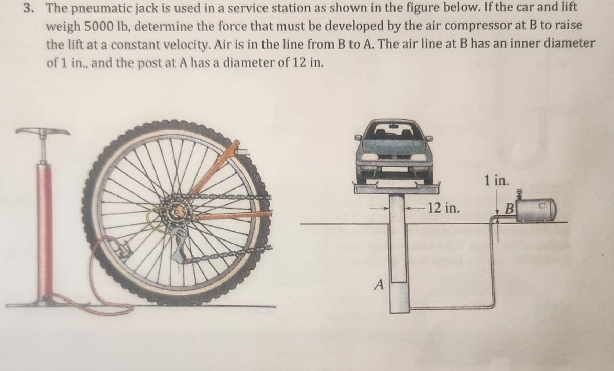 3. The pneumatic jack is used in a service station as shown in the figure below. If the car and lift
weigh 5000 lb, determine the force that must be developed by the air compressor at B to raise
the lift at a constant velocity. Air is in the line from B to A. The air line at B has an inner diameter
of 1 in., and the post at A has a diameter of 12 in.
apapay
A
12 in.
1 in.
B