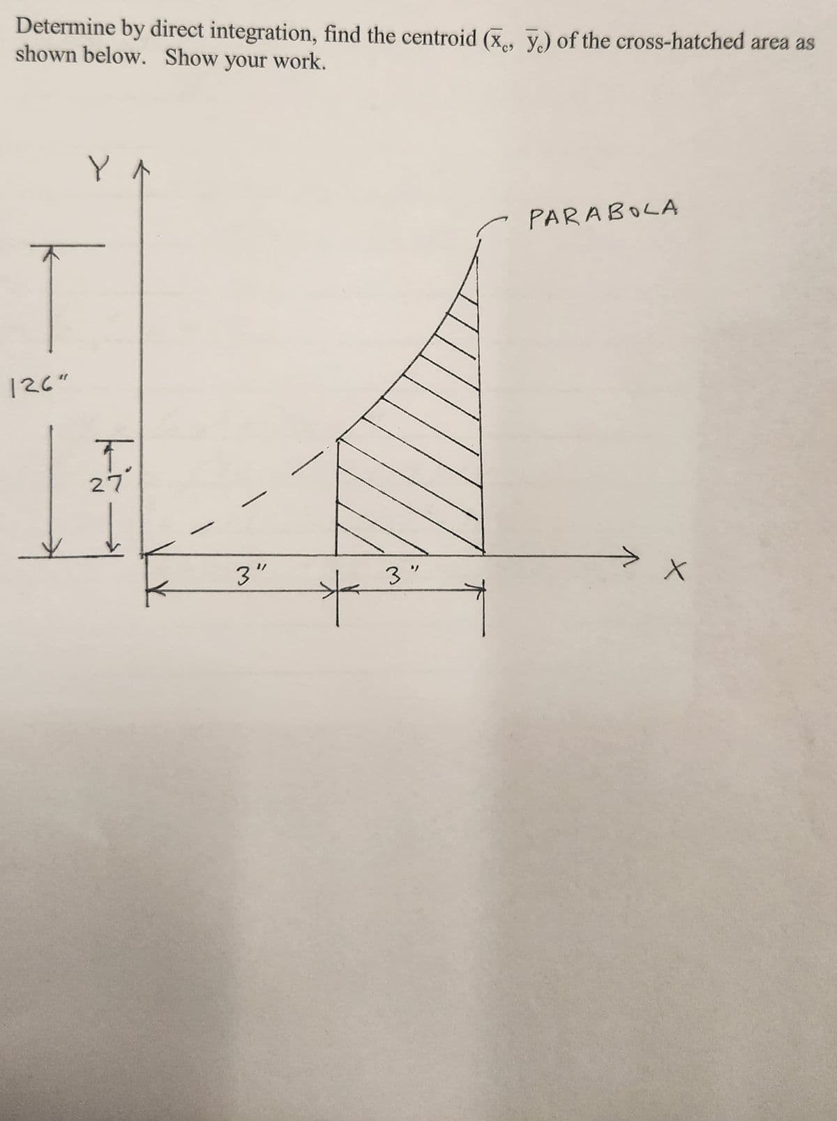 Determine by direct integration, find the centroid (x, y) of the cross-hatched area as
shown below. Show your work.
Y
T
126"
↑
T
27°
3"
*
3"
PARABOLA
X