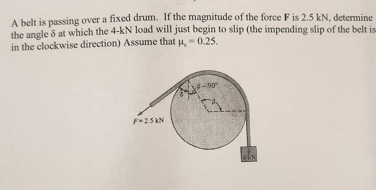 A belt is passing over a fixed drum. If the magnitude of the force F is 2.5 kN, determine
the angle 8 at which the 4-kN load will just begin to slip (the impending slip of the belt is
in the clockwise direction) Assume that µ = 0.25.
F = 2.5 kN
8-909
a
4 kN