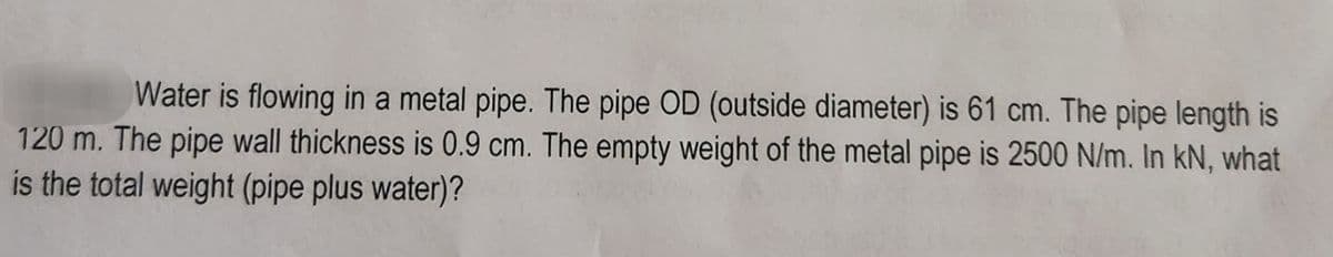 Water is flowing in a metal pipe. The pipe OD (outside diameter) is 61 cm. The pipe length is
120 m. The pipe wall thickness is 0.9 cm. The empty weight of the metal pipe is 2500 N/m. In kN, what
is the total weight (pipe plus water)?