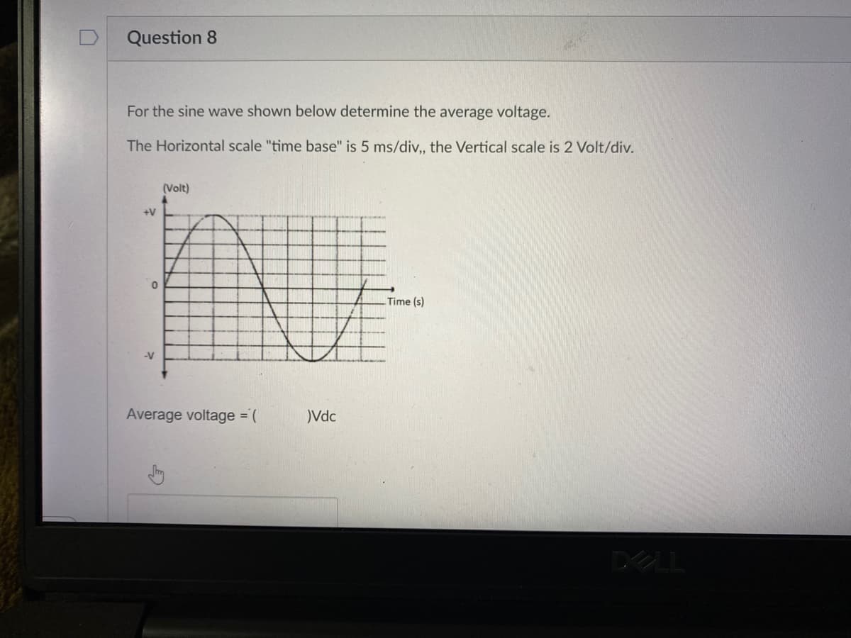 Question 8
For the sine wave shown below determine the average voltage.
The Horizontal scale "time base" is 5 ms/div, the Vertical scale is 2 Volt/div.
(Volt)
+V
Time (s)
-V
Average voltage = (
)Vdc
DELL
