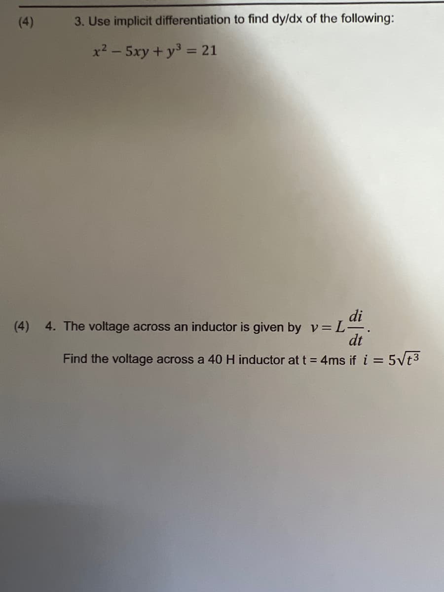 (4)
3. Use implicit differentiation to find dy/dx of the following:
x² - 5xy + y³ = 21
di
(4) 4. The voltage across an inductor is given by v=L-.
dt
Find the voltage across a 40 H inductor at t = 4ms if i = 5√t³