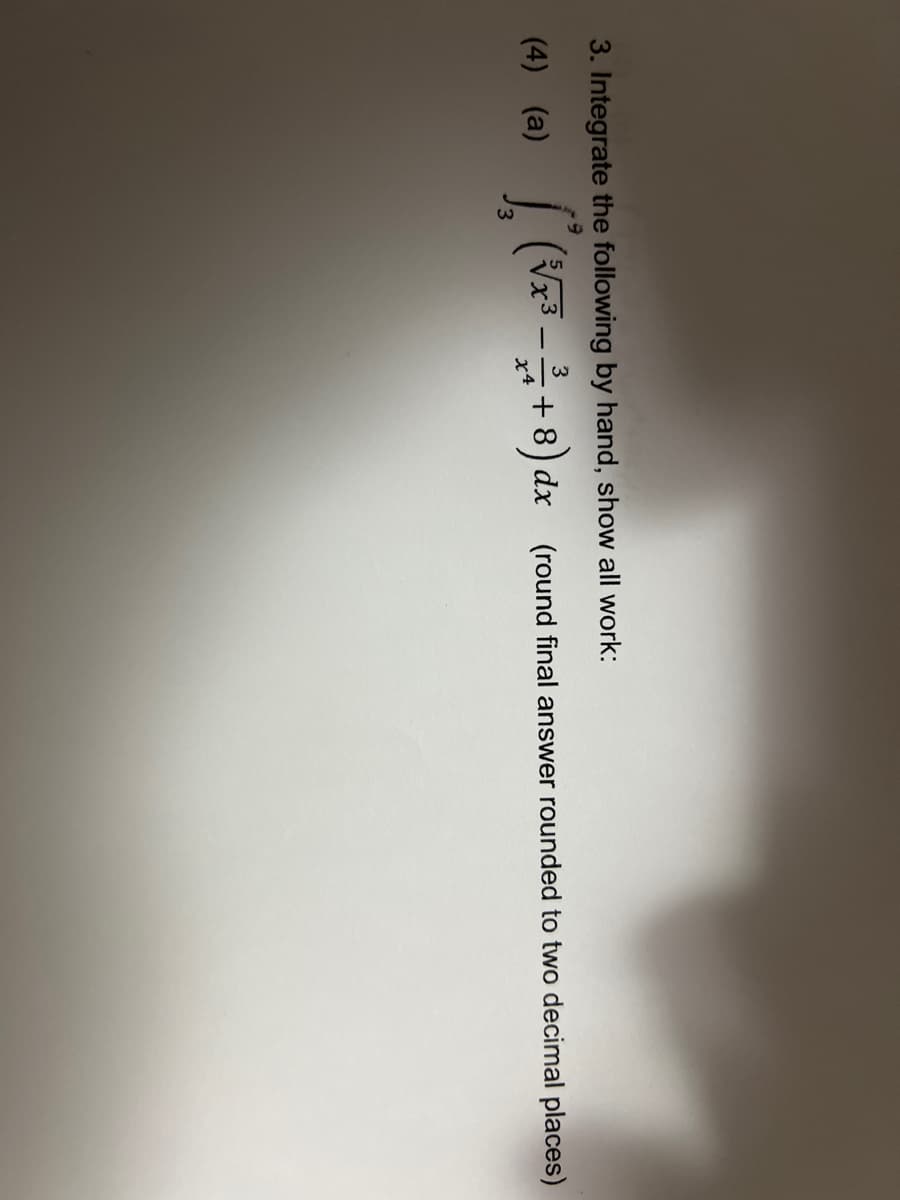 3. Integrate the following by hand, show all work:
9
3
(4) (a) (³√x³-
[² (√x³ - ²/1 + 8) dx
+8) dx (round final answer rounded to two decimal places)
x4
3