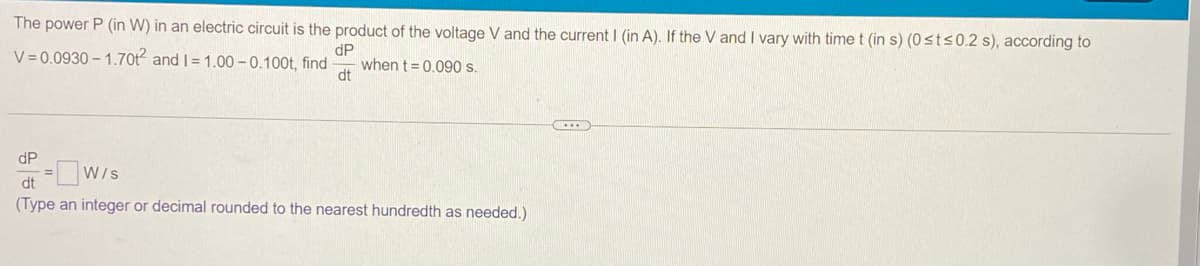 The power P (in W) in an electric circuit is the product of the voltage V and the current I (in A). If the V and I vary with time t (in s) (0<ts0.2 s), according to
V = 0.0930 – 1.70t and |= 1.00 – 0.100t, find
dP
when t = 0.09 s.
dt
dP
=W/s
dt
(Type an integer or decimal rounded to the nearest hundredth as needed.)
