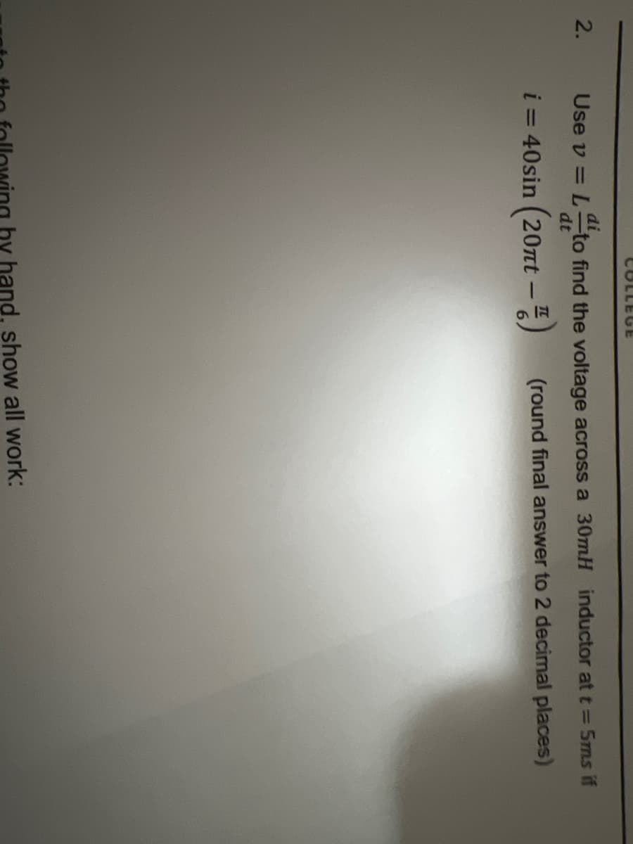 2.
COLLEGE
di
Use v = L to find the voltage across a 30mH inductor at t= 5ms if
dt
i = 40sin (20nt - 4)
(round final answer to 2 decimal places)
hy hand, show all work: