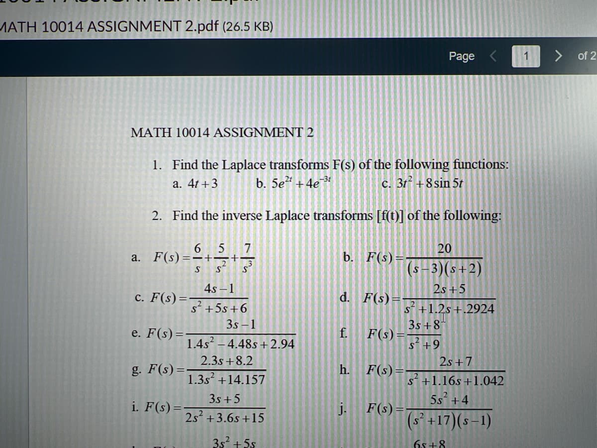 MATH 10014 ASSIGNMENT 2.pdf (26.5 KB)
MATH 10014 ASSIGNMENT 2
1. Find the Laplace transforms F(s) of the following functions:
a. 4t+3 b. 5e²t+4e-3t
c. 3t² +8 sin 5t
2. Find the inverse Laplace transforms [f(t)] of the following:
a. F(s) ==++
S S
c. F(s)=-
e. F(s) =
g. F(s) =
65 7
i. F(s) =
4s-1
s² +5s +6
3s-1
1.4s² -4.48s +2.94
2.3s +8.2
1.3s +14.157
3s +5
2s² +3.6s+15
3s² +5s
b. F(s) =
d. F(s)=-
f.
h.
j.
F(s)
Page
20
(s-3) (s+2)
2s +5
s² +1.2s+.2924
3s +8
s² +9
F(s) =
2s+7
s +1.16s+1.042
5s² +4
(s² +17)(s−1)
65+8
F(s)=-
of 2