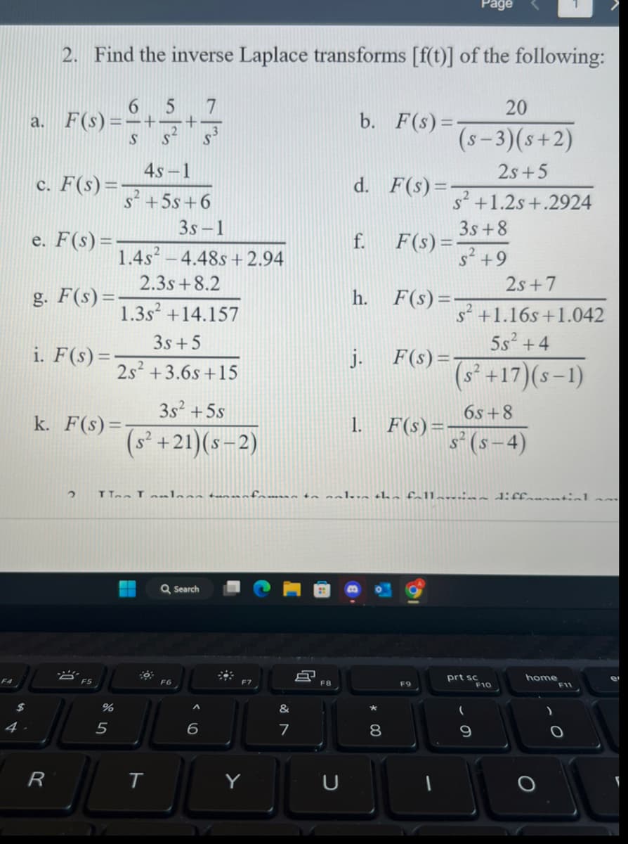 $
2. Find the inverse Laplace transforms [f(t)] of the following:
6 5
a. F(s) =—+—+¬
S
S
c. F(s) =
e. F(s) =
g. F(s) =
i. F(s)=-
R
2
k. F(s)=-
A
%
5
4s-1
s² +5s +6
1.4s²4.48s +2.94
2.3s +8.2
1.3s² +14.157
3s +5
2s² +3.6s+15
3s² +5s
(s² +21)(S-2)
▬▬
7
T
S
3s-1
Q Search
F6
6
F7
&
7
8
F8
TT Tlaan tunnfrem to ale the fallari diffonantial
U
b. F(s)=-
d. F(s) =
f.
j.
h. F(s)=-
00
F(s)=-
8
20
(s-3)(s+2)
2s+5
s² +1.2s+.2924
3s +8
s² +9
F(s)=-
F(s)=-
2s+7
s² +1.16s+1.042
5s² +4
(s² +17)(S-1)
F9
Page
6s+8
s² (s−4)
prt sc
(
9
F10
home
F11
e