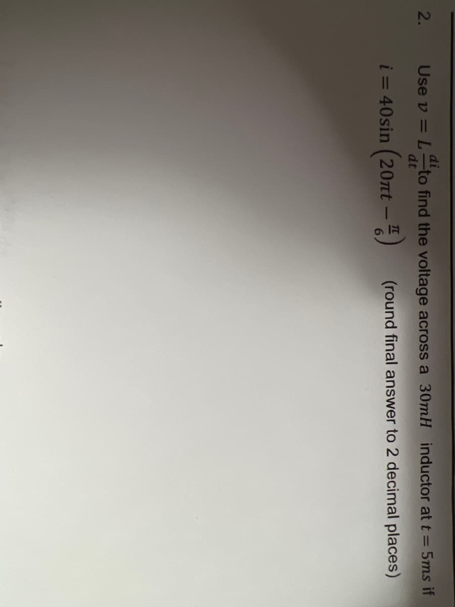 2.
di
Use v = L to find the voltage across a 30mH inductor at t = 5ms if
dt
i = 40sin (20nt - 4)
(round final answer to 2 decimal places)