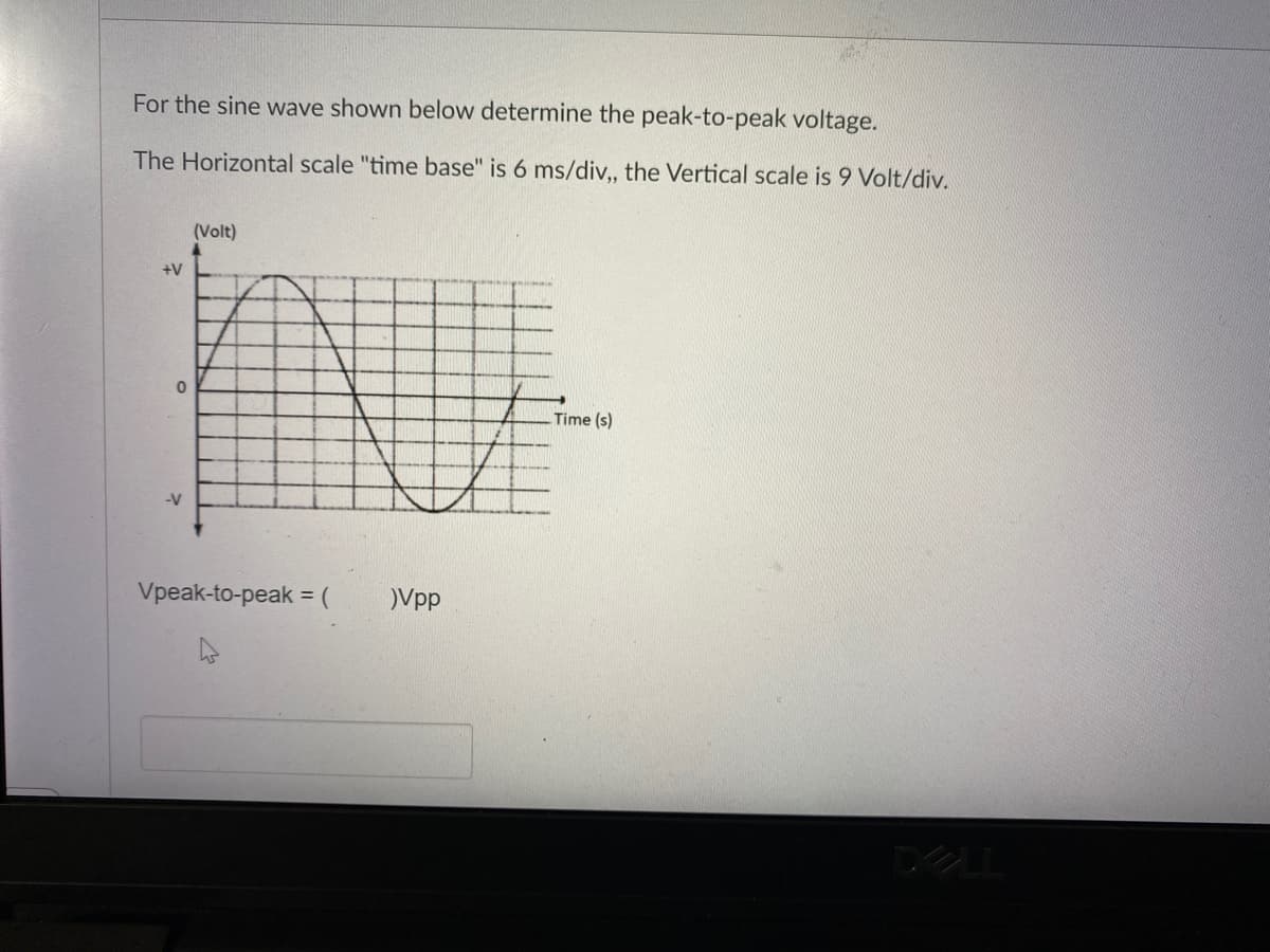 For the sine wave shown below determine the peak-to-peak voltage.
The Horizontal scale "time base" is 6 ms/div, the Vertical scale is 9 Volt/div.
(Volt)
+V
Time (s)
-V
Vpeak-to-peak =
Vpp
