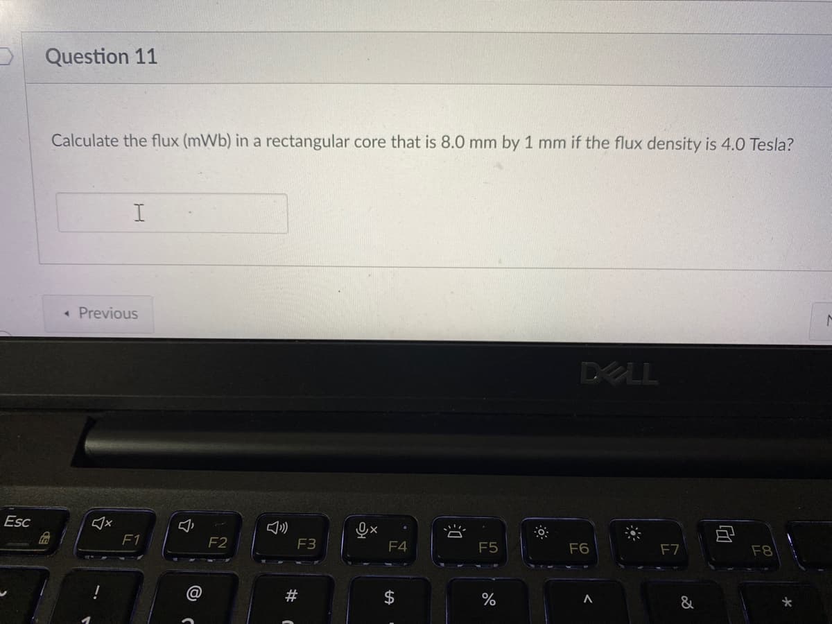 Question 11
Calculate the flux (mWb) in a rectangular core that is 8.0 mm by 1 mm if the flux density is 4.0 Tesla?
« Previous
DELL
Esc
F1
F2
F3
F4
F5
F6
F7
F8
$
&
