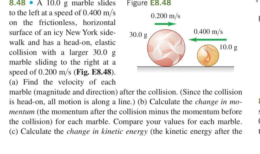 Figure E8.48
8.48 • A 10.0 g marble slides
to the left at a speed of 0.400 m/s
on the frictionless, horizontal
surface of an icy New York side-
walk and has a head-on, elastic
collision with a larger 30.0 g
marble sliding to the right at a
speed of 0.200 m/s (Fig. E8.48).
(a) Find the velocity of each
marble (magnitude and direction) after the collision. (Since the collision
is head-on, all motion is along a line.) (b) Calculate the change in mo-
mentum (the momentum after the collision minus the momentum before
the collision) for each marble. Compare your values for each marble.
(c) Calculate the change in kinetic energy (the kinetic energy after the
0.200 m/s
0.400 m/s
30.0 g
10.0 g
