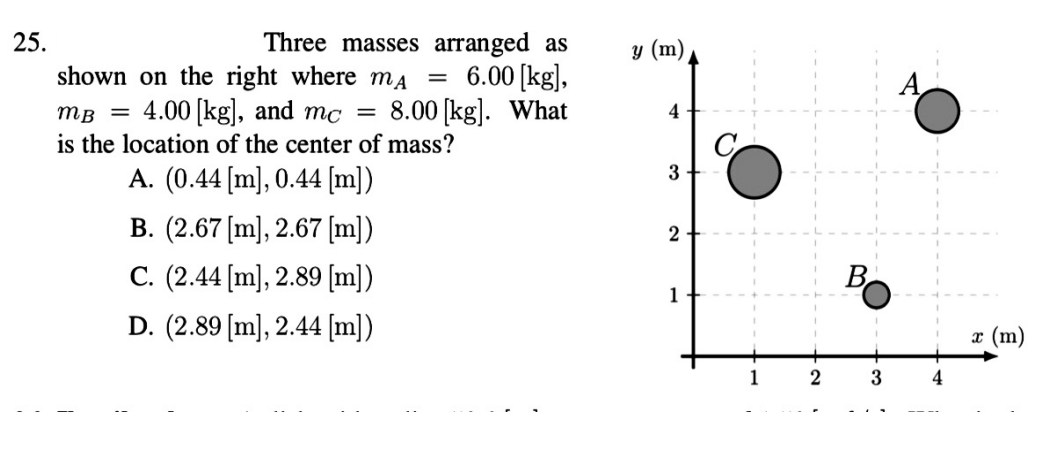 Three masses arranged as
6.00 [kg],
8.00 [kg]. What
25.
y (m)
shown on the right where ma
mB = 4.00 |kg), and mc
is the location of the center of mass?
4
A. (0.44 [m], 0.44 [m])
B. (2.67 [m], 2.67 [m])
2
C. (2.44 [m], 2.89 [m])
Bo
1
D. (2.89 [m], 2.44 [m])
x (m)
2
