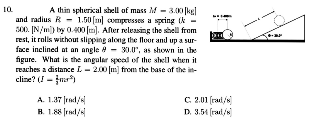 10.
3.00 [kg]
1.50 [m] compresses a spring (k
500. [N/m]) by 0.400 [m]. After releasing the shell from
rest, it rolls without slipping along the floor and up a sur-
face inclined at an angle 0 = 30.0°, as shown in the
figure. What is the angular speed of the shell when it
2.00 [m] from the base of the in-
A thin spherical shell of mass M =
Ax- 0.400m
and radius R
%|
e- 30.0°
reaches a distance L
%3D
cline? (I = }mr²)
A. 1.37 [rad/s]
B. 1.88 [rad/s]
C. 2.01 [rad/s]
D. 3.54 [rad/s]
