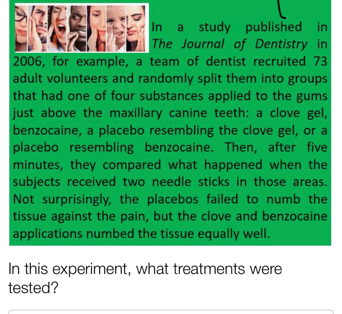 study published in
The Journal of Dentistry in
In a
2006, for example, a team of dentist recruited 73
adult volunteers and randomly split them into groups
that had one of four substances applied to the gums
just above the maxillary canine teeth: a clove gel,
benzocaine, a placebo resembling the clove gel, or a
placebo resembling benzocaine. Then, after five
minutes, they compared what happened when the
subjects received two needle sticks in those areas.
Not surprisingly, the placebos failed to numb the
tissue against the pain, but the clove and benzocaine
applications numbed the tissue equally well.
In this experiment, what treatments were
tested?
