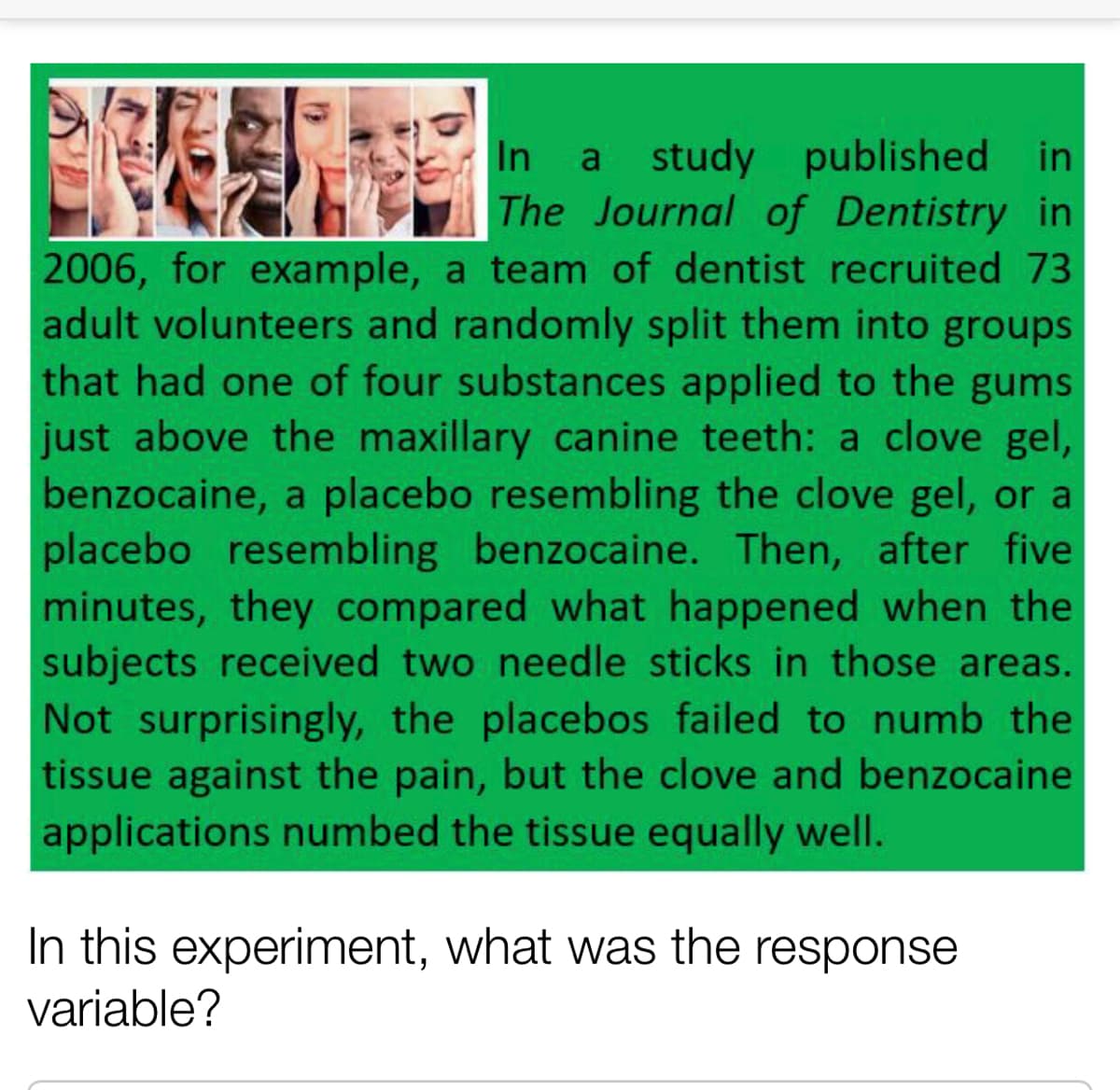 In
a study published in
The Journal of Dentistry in
2006, for example, a team of dentist recruited 73
adult volunteers and randomly split them into groups
that had one of four substances applied to the gums
just above the maxillary canine teeth: a clove gel,
benzocaine, a placebo resembling the clove gel, or a
placebo resembling benzocaine. Then, after five
minutes, they compared what happened when the
subjects received two needle sticks in those areas.
Not surprisingly, the placebos failed to numb the
tissue against the pain, but the clove and benzocaine
applications numbed the tissue equally well.
In this experiment, what was the response
variable?
