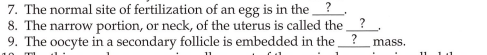 7. The normal site of fertilization of an egg is in the ?
8. The narrow portion, or neck, of the uterus is called the
9. The oocyte in a secondary follicle is embedded in the ?
mass.
