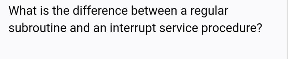 What is the difference between a regular
subroutine and an interrupt service procedure?
