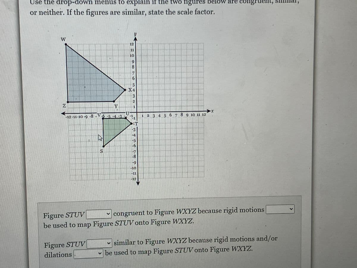 Use the drop-down menus to explain if the two figures
or neither. If the figures are similar, state the scale factor.
W
N
Y
S
Figure STUV
dilations
12
11
10
9
8
7
6
-12-11-10-9-8--6-5-4-3---1₁
5
X4
3
T
- 0
-5
-6
-8
-9
10
F
-12
t
2 3 4 5 6 7 8 9 10 11 12
re congr
Figure STUV
congruent to Figure WXYZ because rigid motions
be used to map Figure STUV onto Figure WXYZ.
similar to Figure WXYZ because rigid motions and/or
be used to map Figure STUV onto Figure WXYZ.