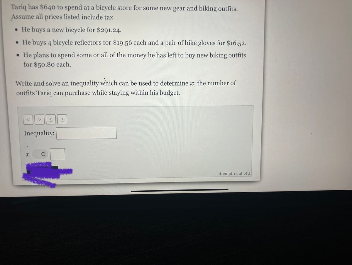 ### Problem Statement:

Tariq has $640 to spend at a bicycle store for some new gear and biking outfits. Assume all prices listed include tax.

- He buys a new bicycle for $291.24.
- He buys 4 bicycle reflectors for $19.56 each and a pair of bike gloves for $16.52.
- He plans to spend some or all of the money he has left to buy new biking outfits for $50.80 each.

Write and solve an inequality which can be used to determine \( x \), the number of outfits Tariq can purchase while staying within his budget.

### Inequality Formulation:

1. Calculate the total cost of items already purchased:
   - Total cost of the bicycle: $291.24.
   - Total cost of bicycle reflectors: 4 reflectors * $19.56 each = $78.24.
   - Total cost of the bike gloves: $16.52.
   - Total cost of already purchased items: $291.24 + $78.24 + $16.52 = $386.

2. Determine the remaining budget:
   - Initial budget: $640.
   - Remaining budget after purchases: $640 - $386 = $254.

3. Setup the inequality for the number of biking outfits (each costing $50.80):
   - \( 50.80x \leq 254 \).

### Inequality Solution:
- Solve the inequality: \( x \leq \frac{254}{50.80} \)
- \( x \leq 5 \)

### Conclusion:
Tariq can purchase a maximum of 5 biking outfits while staying within his budget.