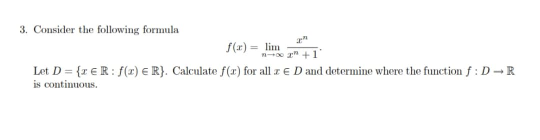 3. Consider the following formula
f (x) = lim
n-0 rn +1
Let D =
{x € R: f(x) E R}. Calculate f(æ) for all æ E D and determine where the function f : D → R
is continuous.
