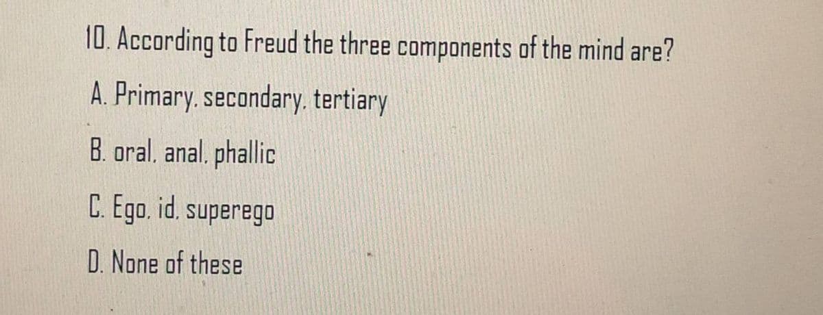 10. According to Freud the three components of the mind are?
A. Primary, secondary. tertiary
B. oral, anal, phallic
C. Ego.id, superego
D. None of these