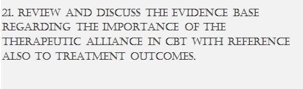 21. REVIEW AND DISCUSS THE EVIDENCE BASE
THE IMPORTANCE OF THE
REGARDING
THERAPEUTIC ALLIANCE IN CBT WITH REFERENCE
ALSO TO TREATMENT OUTCOMES.