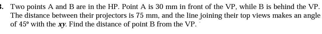 3. Two points A and B are in the HP. Point A is 30 mm in front of the VP, while B is behind the VP.
The distance between their projectors is 75 mm, and the line joining their top views makes an angle
of 45° with the xy. Find the distance of point B from the VP.