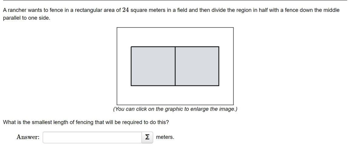 A rancher wants to fence in a rectangular area of 24 square meters in a field and then divide the region in half with a fence down the middle
parallel to one side.
(You can click on the graphic to enlarge the image.)
What is the smallest length of fencing that will be required to do this?
Answer:
2 meters.

