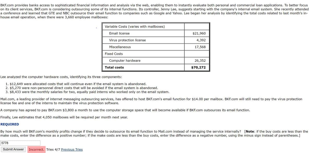 BKF.com provides banks access to sophisticated financial information and analysis via the web, enabling them to instantly evaluate both personal and commercial loan applications. To better focus
on its client services, BKF.com is considering outsourcing some of its internal functions. Its controller, Jenny Lee, suggests starting with the company's internal email system. She recently attended
a conference and learned that GTE and NBC outsource their email function to companies such as Google and Yahoo. Lee began her analysis by identifying the total costs related to last month's in-
house email operation, when there were 3,660 employee mailboxes:
Variable Costs (varies with mailboxes)
Email license
$21,960
Virus protection license
4,392
Miscellaneous
17,568
Fixed Costs
Computer hardware
26,352
Total costs
$70,272
Lee analyzed the computer hardware costs, identifying its three components:
1. $12,649 were allocated costs that will continue even if the email system is abandoned.
2. $5,270 were non-personnel direct costs that will be avoided if the email system is abandoned.
3. $8,433 were the monthly salaries for two, equally paid interns who worked only on the email system.
Mail.com, a leading provider of internet messaging outsourcing services, has offered to host BKF.com's email function for $14.00 per mailbox. BKF.com will still need to pay the virus protection
license fee and one of the interns to maintain the virus protection software.
A company has agreed to pay BKF.com $3,800 a month to use the computer storage space that will become available if BKF.com outsources its email function.
Finally, Lee estimates that 4,050 mailboxes will be required per month next year.
REQUIRED
By how much will BKF.com's monthly profits change if they decide to outsource its email function to Mail.com instead of managing the service internally? [Note: if the buy costs are less than the
make costs, enter the difference as a positive number; if the make costs are less than the buy costs, enter the difference as a negative number, using the minus sign instead of parentheses.]
5778
Submit Answer
Incorrect. Tries 4/7 Previous Tries
