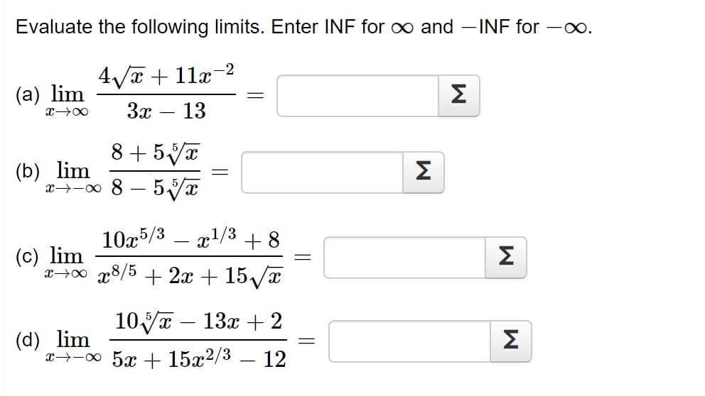 Evaluate the following limits. Enter INF for o and -INF for -o.
4Va + 11x-2
(a) lim
Σ
3x
13
-
8+ 5Va
(b) lim
x→-0 8 – 5/x
Σ
10x5/3
x1/3 + 8
(c) lim
x→00 x8/5 + 2x + 15/x
Σ
10yT – 13x + 2
(d) lim
x-00 5x + 15x2/3 – 12
Σ
||
